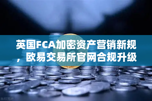 英国FCA加密资产营销新规，欧易交易所官网合规升级指南