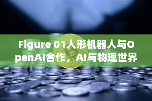 Figure 01人形机器人与OpenAI合作，AI与物理世界的桥梁如何重塑未来交互？