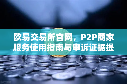 欧易交易所官网，P2P商家服务使用指南与申诉证据提交全攻略