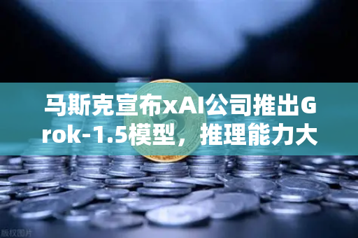 马斯克宣布xAI公司推出Grok-1.5模型，推理能力大幅提升，AI竞争格局再升级
