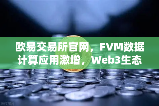 欧易交易所官网，FVM数据计算应用激增，Web3生态迎来新范式