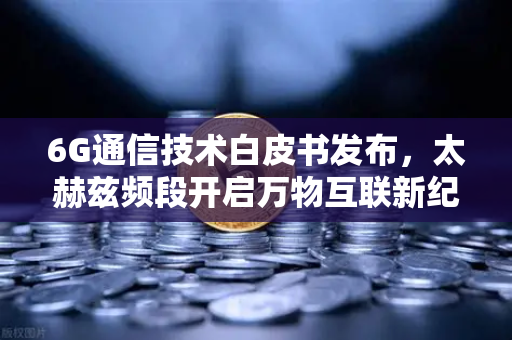 6G通信技术白皮书发布，太赫兹频段开启万物互联新纪元