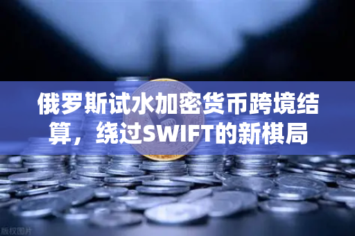 俄罗斯试水加密货币跨境结算，绕过SWIFT的新棋局
