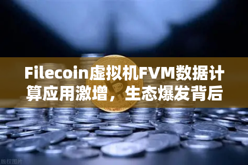 Filecoin虚拟机FVM数据计算应用激增，生态爆发背后的技术变革与投资机遇