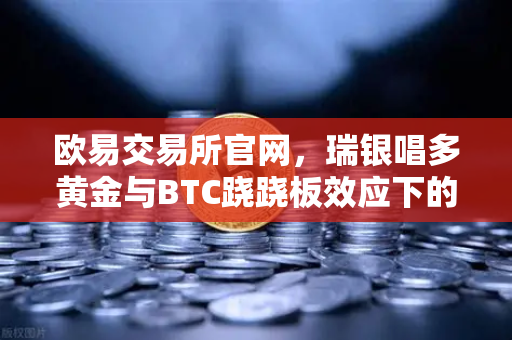 欧易交易所官网，瑞银唱多黄金与BTC跷跷板效应下的投资新策略