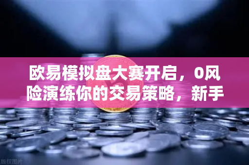 欧易模拟盘大赛开启，0风险演练你的交易策略，新手进阶必看指南