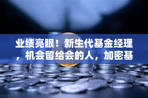 业绩亮眼！新生代基金经理，机会留给会的人，加密基金表现如何？