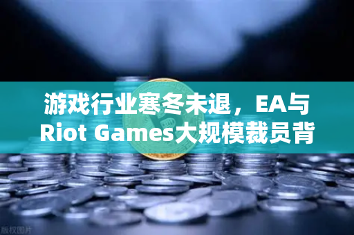 游戏行业寒冬未退，EA与Riot Games大规模裁员背后的行业变局