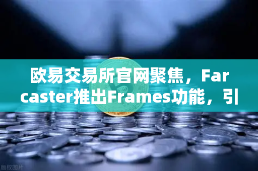 欧易交易所官网聚焦，Farcaster推出Frames功能，引爆链上互动新时代