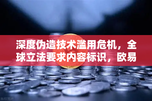 深度伪造技术滥用危机，全球立法要求内容标识，欧易交易所如何应对数字信任挑战？