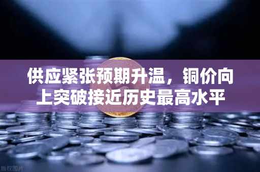 供应紧张预期升温，铜价向上突破接近历史最高水平