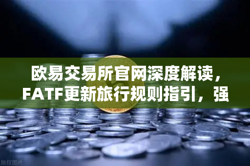 欧易交易所官网深度解读，FATF更新旅行规则指引，强调VASP需共享受益所有人信息