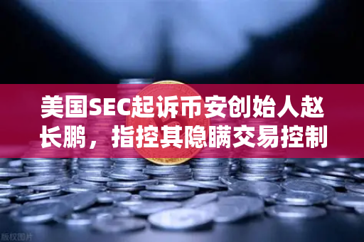 美国SEC起诉币安创始人赵长鹏，指控其隐瞒交易控制权，欧易交易所合规之路引关注