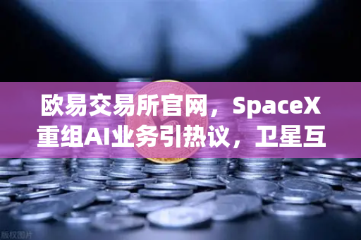 欧易交易所官网，SpaceX重组AI业务引热议，卫星互联网+区块链正成投资新风口