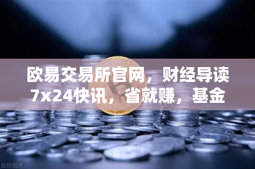 欧易交易所官网，财经导读7x24快讯，省就赚，基金买入费1折起