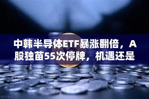 中韩半导体ETF暴涨翻倍，A股独苗55次停牌，机遇还是陷阱？