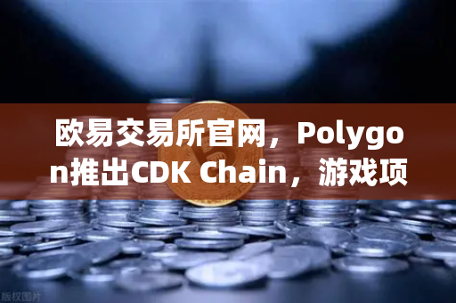 欧易交易所官网，Polygon推出CDK Chain，游戏项目大规模部署开启生态新纪元