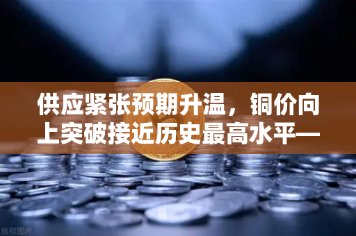 供应紧张预期升温，铜价向上突破接近历史最高水平—市场聚焦资源类资产配置机遇