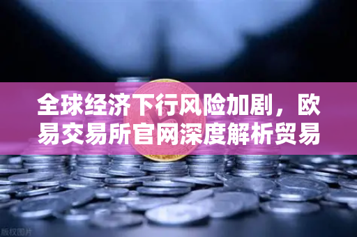 全球经济下行风险加剧，欧易交易所官网深度解析贸易保护主义与增长预期调整