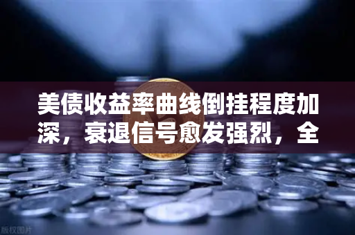 美债收益率曲线倒挂程度加深，衰退信号愈发强烈，全球市场震荡下的投资策略解析