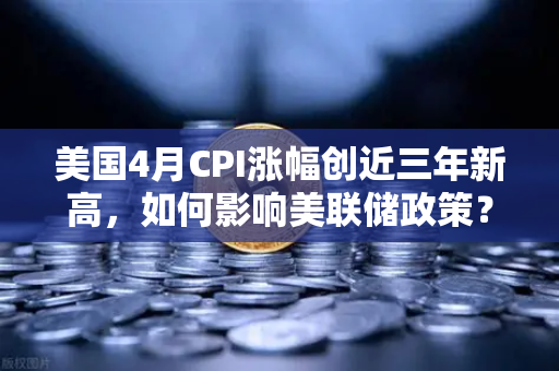 美国4月CPI涨幅创近三年新高，如何影响美联储政策？欧易交易所深度解读