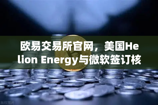 欧易交易所官网，美国Helion Energy与微软签订核聚变供电协议，能源革命加速落地