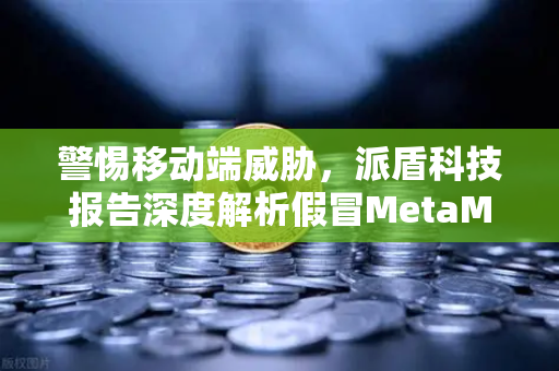 警惕移动端威胁，派盾科技报告深度解析假冒MetaMask应用对安卓用户的攻击与防护