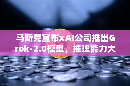 马斯克宣布xAI公司推出Grok-2.0模型，推理能力大幅提升，AI领域迎来新变革