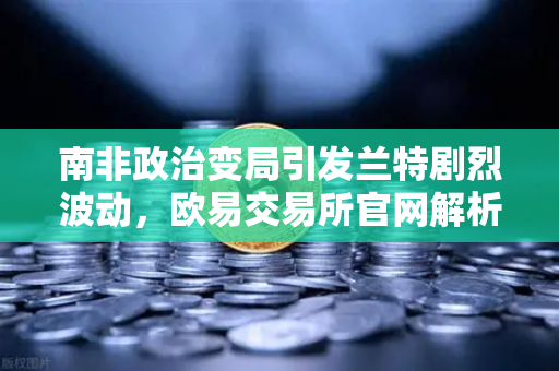 南非政治变局引发兰特剧烈波动，欧易交易所官网解析数字货币避险新机遇
