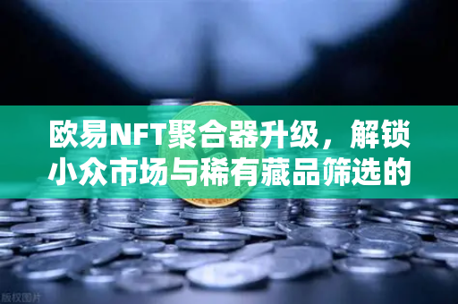 欧易NFT聚合器升级，解锁小众市场与稀有藏品筛选的新维度