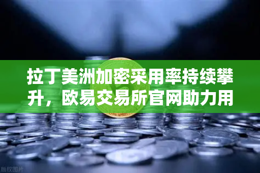 拉丁美洲加密采用率持续攀升，欧易交易所官网助力用户对抗本国货币贬值