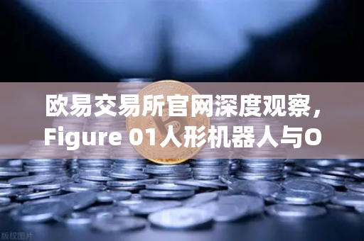 欧易交易所官网深度观察，Figure 01人形机器人与OpenAI合作，展现惊人对话能力